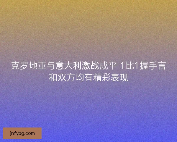 克罗地亚与意大利激战成平 1比1握手言和双方均有精彩表现