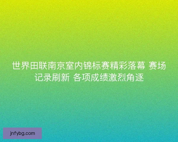 世界田联南京室内锦标赛精彩落幕 赛场记录刷新 各项成绩激烈角逐
