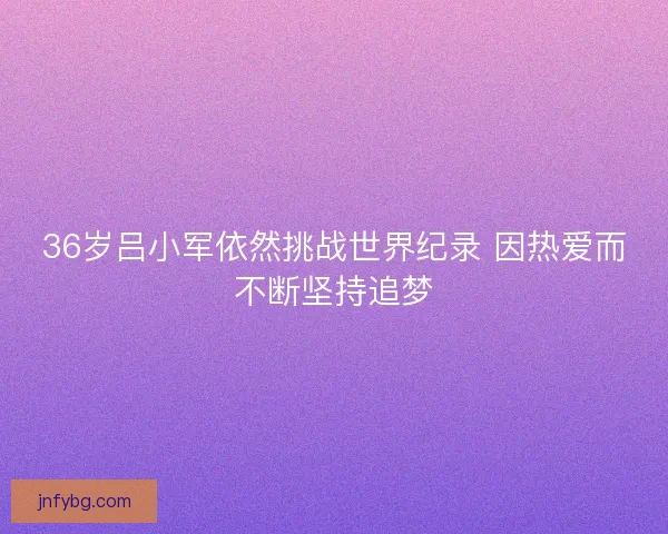 36岁吕小军依然挑战世界纪录 因热爱而不断坚持追梦