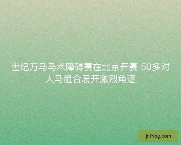 世纪万马马术障碍赛在北京开赛 50多对人马组合展开激烈角逐