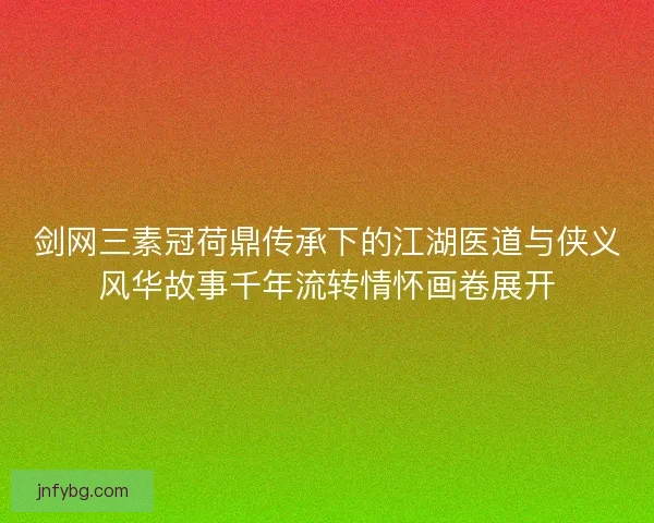剑网三素冠荷鼎传承下的江湖医道与侠义风华故事千年流转情怀画卷展开