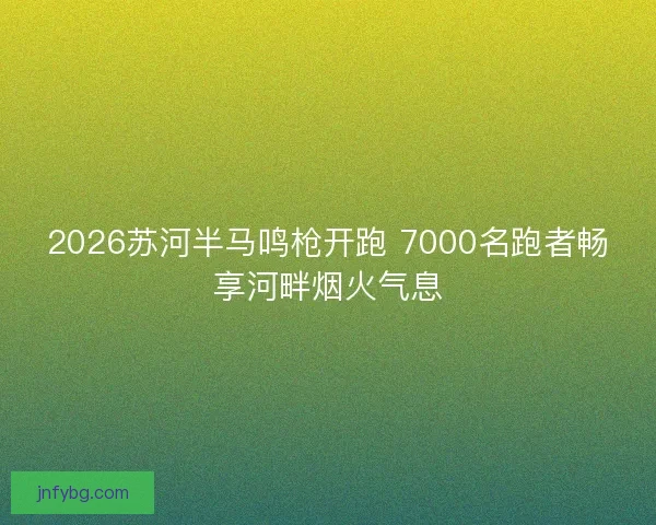 2026苏河半马鸣枪开跑 7000名跑者畅享河畔烟火气息