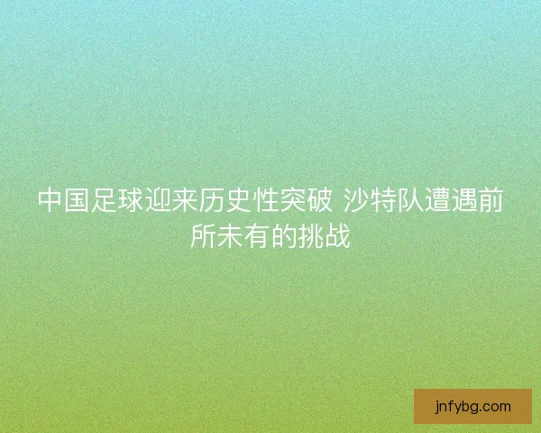 中国足球迎来历史性突破 沙特队遭遇前所未有的挑战