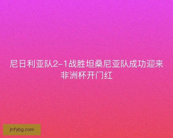 尼日利亚队2-1战胜坦桑尼亚队成功迎来非洲杯开门红