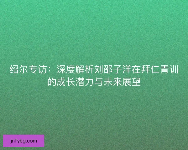 绍尔专访：深度解析刘邵子洋在拜仁青训的成长潜力与未来展望