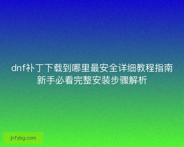 dnf补丁下载到哪里最安全详细教程指南新手必看完整安装步骤解析