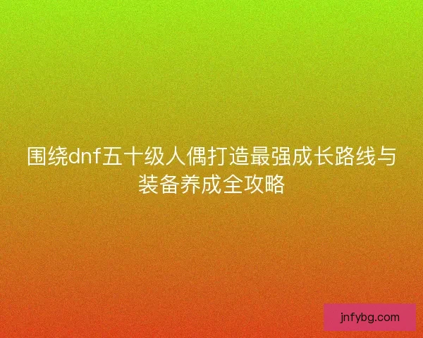 围绕dnf五十级人偶打造最强成长路线与装备养成全攻略